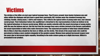 Victims
The victims of the killer are just your typical teenage boys. They’ll mess around, have banter between one and
other within the dialogue and just have a good time constantly. All 3 victims wear the standard teenage boy
clothing: hoodie, skinny jeans, t-shirts and trainers. This reflects the typical attire of young male men, (our chosen
social group). Their behaviour before the equilibrium’s disturbed is the representation of what we believe to be
the typical behaviour of chosen social group. Whilst we mainly coincide with the usual stereotype of young males,
with the way the behave and act. But the fact that the teenage boys were victims instead of the heroes contradicts
the usual expectation of what roles male characters have. The expected perception of what boys should behave
like in films is that they should be the hero or villain, not the victim. This break of the usual male role could be
perceived as being a more modern viewpoint of the genders power. Women have gained increased respect over
the years due to increased rights equality. Resulting in the male stature going on a slight decrease. Which is
presented in our product.
 