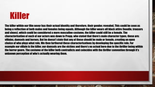 Killer
The killer within our film never has their actual identity and therefore, their gender, revealed. This could be seen as
being a reflection of both males and females being equals. Although the killer wears all black attire (hoodie, trousers
and shoes), which could be considered a more masculine costume, the killer could still be a female. The
characterisation of each of our actors was down to Propp, who stated that there’s main character types, these are:
villains, damsels and heroes. But he doesn’t state that any of these should be male or female, creating an open
choice of who plays what role. We then furthered these characterisations by developing the specific role. For
example our villain is the killer, our damsels are the victims and there’s no actual hero due to the thriller being within
the horror genre. The costume of the killer both contradicts and coincides with the thriller convention through it’s
unknown perception of who’s actually wearing them.
 