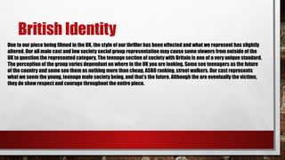 British Identity
Due to our piece being filmed in the UK, the style of our thriller has been effected and what we represent has slightly
altered. Our all male cast and low society social group representation may cause some viewers from outside of the
UK to question the represented category. The teenage section of society with Britain is one of a very unique standard.
The perception of the group varies dependant on where in the UK you are looking. Some see teenagers as the future
of the country and some see them as nothing more than cheap, ASBO ranking, street walkers. Our cast represents
what we seem the young, teenage male society being, and that’s the future. Although the are eventually the victims,
they do show respect and courage throughout the entire piece.
 
