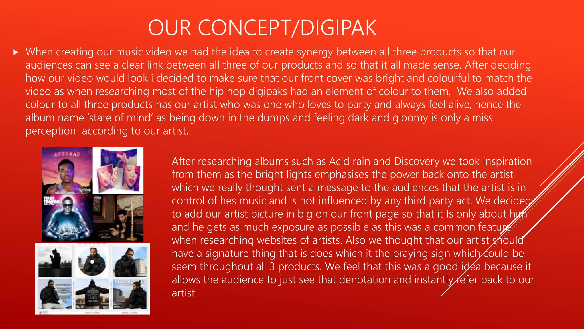 OUR CONCEPT/DIGIPAK
 When creating our music video we had the idea to create synergy between all three products so that our
audiences can see a clear link between all three of our products and so that it all made sense. After deciding
how our video would look i decided to make sure that our front cover was bright and colourful to match the
video as when researching most of the hip hop digipaks had an element of colour to them. We also added
colour to all three products has our artist who was one who loves to party and always feel alive, hence the
album name ‘state of mind’ as being down in the dumps and feeling dark and gloomy is only a miss
perception according to our artist.
After researching albums such as Acid rain and Discovery we took inspiration
from them as the bright lights emphasises the power back onto the artist
which we really thought sent a message to the audiences that the artist is in
control of hes music and is not influenced by any third party act. We decided
to add our artist picture in big on our front page so that it Is only about him
and he gets as much exposure as possible as this was a common feature
when researching websites of artists. Also we thought that our artist should
have a signature thing that is does which it the praying sign which could be
seem throughout all 3 products. We feel that this was a good idea because it
allows the audience to just see that denotation and instantly refer back to our
artist.
 