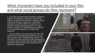 What characters have you included in your film
and what social groups do they represent?
• In our film we have three characters visible on
screen, those being 'Lucy Brown' and the two
stalkers, as well as two detective character that is
only heard through a voiceover. Lucy Brown
represents a white middle class woman of a
younger twenties age group, which isn't very
diverse, however it is relatable for our audience
as our sequence appeals to a middle class
audience.
• The two stalkers are anonymous but from the
clothes they are wearing the audience can see
that they are male. The detectives heard in the
voiceover are representing an older age group of
37 and 50, which means that the older audiences
will have characters they can understand and
relate too, potentially.
 