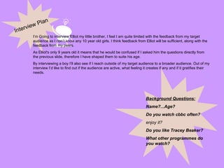Interview Plan I’m Going to interview Elliot my little brother, I feel I am quite limited with the feedback from my target audience as I don’t know any 10 year old girls. I think feedback from Elliot will be sufficient, along with the feedback from my peers.  As Elliot's only 9 years old it means that he would be confused if I asked him the questions directly from the previous slide, therefore I have shaped them to suite his age. By interviewing a boy I’ll also see if I reach outside of my target audience to a broader audience. Out of my interview I’d like to find out if the audience are active, what feeling it creates if any and if it gratifies their needs. Background Questions: Name?...Age? Do you watch cbbc often? enjoy it? Do you like Tracey Beaker? What other programmes do you watch? 
