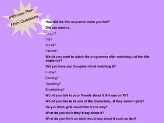 Interview Plan: Main Questions How did the title sequence make you feel? Did you want to… Laugh? Cry? Bored? Excited? Would you want to watch the programme after watching just the title sequence? Did you have any thoughts whilst watching it? Funny? Exciting? Upsetting? Entertaining? Would you talk to your friends about it if it was on TV? Would you like to be one of the characters…if they weren’t girls? Do you think girls would like it and why? What do you think they’d say about it? What do you think an adult would say about it such as dad? 