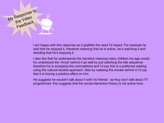 My Response to the Video Feedback I am happy with this response as it gratifies the need I’d hoped. For example he said that he enjoyed it, therefore meaning that he is active, he’s watching it and deciding that he’s enjoying it.  I also like that he understands the narrative meaning many children his age would, he understood the ‘moral’ behind it as well by just watching the title sequence therefore he is accepting the connotations and I’d say this is a preferred reading using the cultural studies approach. Also by realising the morals behind it I’d say that it is having a positive effect on him. He suggests he wouldn’t talk about it with his friends ‘ as they don’t talk about TV programmes’ this suggests that the social interaction theory is not active here. 