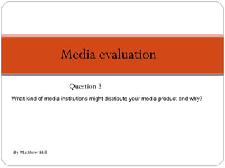Question 3 Media evaluation  By Matthew Hill What kind of media institutions might distribute your media product and why? 