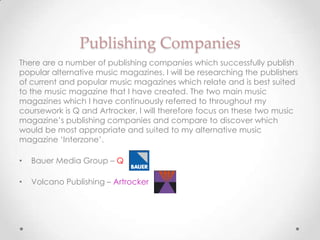 Publishing Companies
There are a number of publishing companies which successfully publish
popular alternative music magazines. I will be researching the publishers
of current and popular music magazines which relate and is best suited
to the music magazine that I have created. The two main music
magazines which I have continuously referred to throughout my
coursework is Q and Artrocker, I will therefore focus on these two music
magazine’s publishing companies and compare to discover which
would be most appropriate and suited to my alternative music
magazine ‘Interzone’.

•   Bauer Media Group – Q

•   Volcano Publishing – Artrocker
 