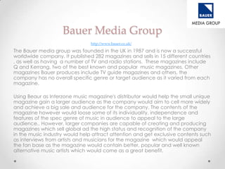 Bauer Media Group
                                http://www.bauer.co.uk/

The Bauer media group was founded in the UK in 1987 and is now a successful
worldwide company. It published 282 magazines and sells in 15 different countries
, as well as having a number of TV and radio stations. These magazines include
Q and Kerrang, two of the best known and popular music magazines. Other
magazines Bauer produces include TV guide magazines and others, the
company has no overall specific genre or target audience as it varied from each
magazine.

Using Beaur as Interzone music magazine's distributor would help the small unique
magazine gain a larger audience as the company would aim to cell more widely
and achieve a big sale and audience for the company. The contents of the
magazine however would loose some of its individuality, independence and
features of the spec genre of music in audience to appeal to the large
audience.. However, larger companies are capable of creating and producing
magazines which sell global ad the high status and recognition of the company
in the music industry would help attract attention and get exclusive contents such
as interviews from artists and musicians for the magazine which would appeal
the fan base as the magazine would contain better, popular and well known
alternative music artists which would come as a great benefit.
 