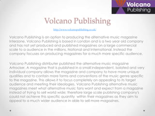 Volcano Publishing
                          http://www.volcanopublishing.co.uk/


Volcano Publishing is an option to producing the alternative music magazine
Interzone. Volcano Publishing is based in London and is a two year old company
and has not yet produced and published magazines on a large commercial
scale to a audience in the millions, National and International. Instead the
company focuses on producing magazines for a much more specific audience.

Volcano Publishing distributer published the alternative music magazine
Artrocker. A magazine that is published in a small independent, isolated and very
individual company allows the magazine and company to have more unique
qualities and to contain more forms and conventions of the music genre specific
to the magazine. This allows it to focus completely on appealing to its target
audience and meeting their ideologies. Volcano Publishing alternative music
magazines meet what alternative music fans want and expect from a magazine
instead of trying to sell world wide; therefore large scale publishing company's
could not achieve this specific quantity within their magazines as they aim to
appeal to a much wider audience in able to sell more magazines.
 
