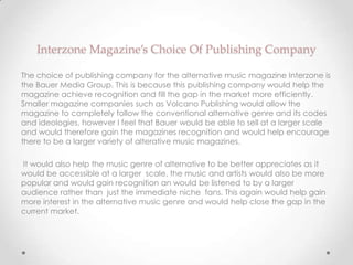 Interzone Magazine’s Choice Of Publishing Company

The choice of publishing company for the alternative music magazine Interzone is
the Bauer Media Group. This is because this publishing company would help the
magazine achieve recognition and fill the gap in the market more efficiently.
Smaller magazine companies such as Volcano Publishing would allow the
magazine to completely follow the conventional alternative genre and its codes
and ideologies, however I feel that Bauer would be able to sell at a larger scale
and would therefore gain the magazines recognition and would help encourage
there to be a larger variety of alterative music magazines.

It would also help the music genre of alternative to be better appreciates as it
would be accessible at a larger scale, the music and artists would also be more
popular and would gain recognition an would be listened to by a larger
audience rather than just the immediate niche fans. This again would help gain
more interest in the alternative music genre and would help close the gap in the
current market.
 
