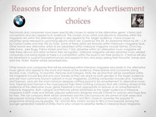 Reasons for Interzone’s Advertisement
                                             choices
The brands and companies have been specifically chosen to relate to the alternative genre ‘s forms and
conventions and also appeal to its audience. The chosen music artists and albums to advertise within the
magazine are within the alternative genre to also appeal to the target audience. I have chosen to
advertise newly released or upcoming albums which are; Coexist by The XX, An Awesome Wave by Alt – J, III
by Crystal Castles and Holy Fire by Foals. Some of these artists are features within Interzone’s magazine issue.
Other brand new alternative artists to be advertised within Interzone magazine include Grimes, Chvrches,
Miles Kane, Jake Bugg, Palma Violets and Toro Y Moi, advertise within an alternative music magazine will
help these albums and artists achieve their recognition. Interzone magazine will also advertise music related
companies one being Apple as there is a competition within the issue to win their products. V festival will also
be advertised to support live performances and appeal to fans who enjoy seeing their favourite bands and
artist live, Ticket Master will be advertised also.

Other brands and companies that will be advertised within Interzone magazine also relate to the alternative
music genre and appeal to the want and needs of the audience; these brands and companies being
Alcohol, Cars, Clothing, TV and Film, Perfume and Cologne. Firstly the alcohol that will be advertised within
the magazine include Bacardi and Jack Daniels as they are drank by both genders in the target audience
and are most commonly found in adverts in music magazines. Clothing companies include Levis, Topshop
and Topman. Levis are the most common designer clothing brand to be advertisement to alternative music
fans. Topshop and Topman is the most popular high street clothing company that sells clothing aimed at the
audience of the alternative music genre therefore is most appropriate to feature as an advertisement in
Interzone magazine. Both cologne and Perfume will be advertised as the target audience of Interzone
magazine is both male and female, popular well known designers include Chanel for woman and Hugo Boss
for men. The car company BMW will be advertised and the cars it produces are aimed at both sexes and
are popular among Interzone’s audience. Lastly, for TV and film I chose to advertise the popular TV
programme among young people, ‘E4’; and for films, instant access to films is most popular among the
younger generation instead of DVDs, that is why I chose to advertise Netflix in Interzone Music Magazine.
 