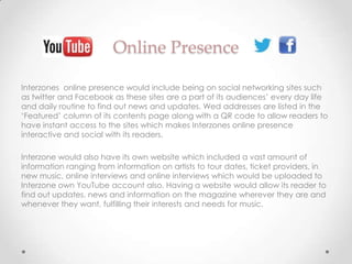 Online Presence

Interzones online presence would include being on social networking sites such
as twitter and Facebook as these sites are a part of its audiences’ every day life
and daily routine to find out news and updates. Wed addresses are listed in the
‘Featured’ column of its contents page along with a QR code to allow readers to
have instant access to the sites which makes Interzones online presence
interactive and social with its readers.

Interzone would also have its own website which included a vast amount of
information ranging from information on artists to tour dates, ticket providers, in
new music, online interviews and online interviews which would be uploaded to
Interzone own YouTube account also. Having a website would allow its reader to
find out updates, news and information on the magazine wherever they are and
whenever they want, fulfilling their interests and needs for music.
 