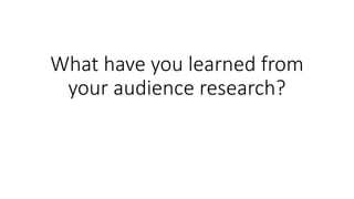 What have you learned from
your audience research?
 