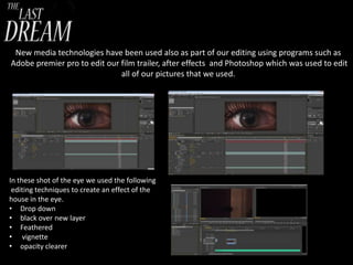New media technologies have been used also as part of our editing using programs such as
Adobe premier pro to edit our film trailer, after effects and Photoshop which was used to edit
all of our pictures that we used.

In these shot of the eye we used the following
editing techniques to create an effect of the
house in the eye.
• Drop down
• black over new layer
• Feathered
• vignette
• opacity clearer

 