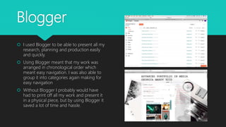 Blogger
 I used Blogger to be able to present all my
research, planning and production easily
and quickly.
 Using Blogger meant that my work was
arranged in chronological order which
meant easy navigation. I was also able to
group it into categories again making for
easy navigation
 Without Blogger I probably would have
had to print off all my work and present it
in a physical piece, but by using Blogger it
saved a lot of time and hassle.
 