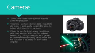 Cameras
 I used a camera to take all the photos that were
used in my production.
 The camera I used was a Cannon 600d, I was able to
take photos in good quality, compared to taking the
pictures with the camera on my phone.
 Without the use of a digital camera, I would have
had to used a camera which uses film, so I would
have had to go through a long process of getting
the film developed then waiting for the photos and
then scan them to be able to use them on the
computer.
 