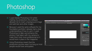 Photoshop
 I used Adobe Photoshop CS3 whilst
making my production; this software
allowed me to insert a background image
and add text and other images.
 Because I used the same software for my
foundation portfolio I already had a clear
understanding of how to use it. I used
Photoshop to alter and enhance the
photos I had taken with my camera to
make them look more professional so it
would look in place in the magazine.
 Using Photoshop meant that the
production process wasn’t as long as most
people would have anticipated.
 