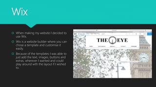 Wix
 When making my website I decided to
use Wix.
 Wix is a website builder where you can
chose a template and customise it
easily.
 Because of the templates I was able to
just add the text, images, buttons and
extras, wherever I wanted and could
play around with the layout if I wished
to.
 