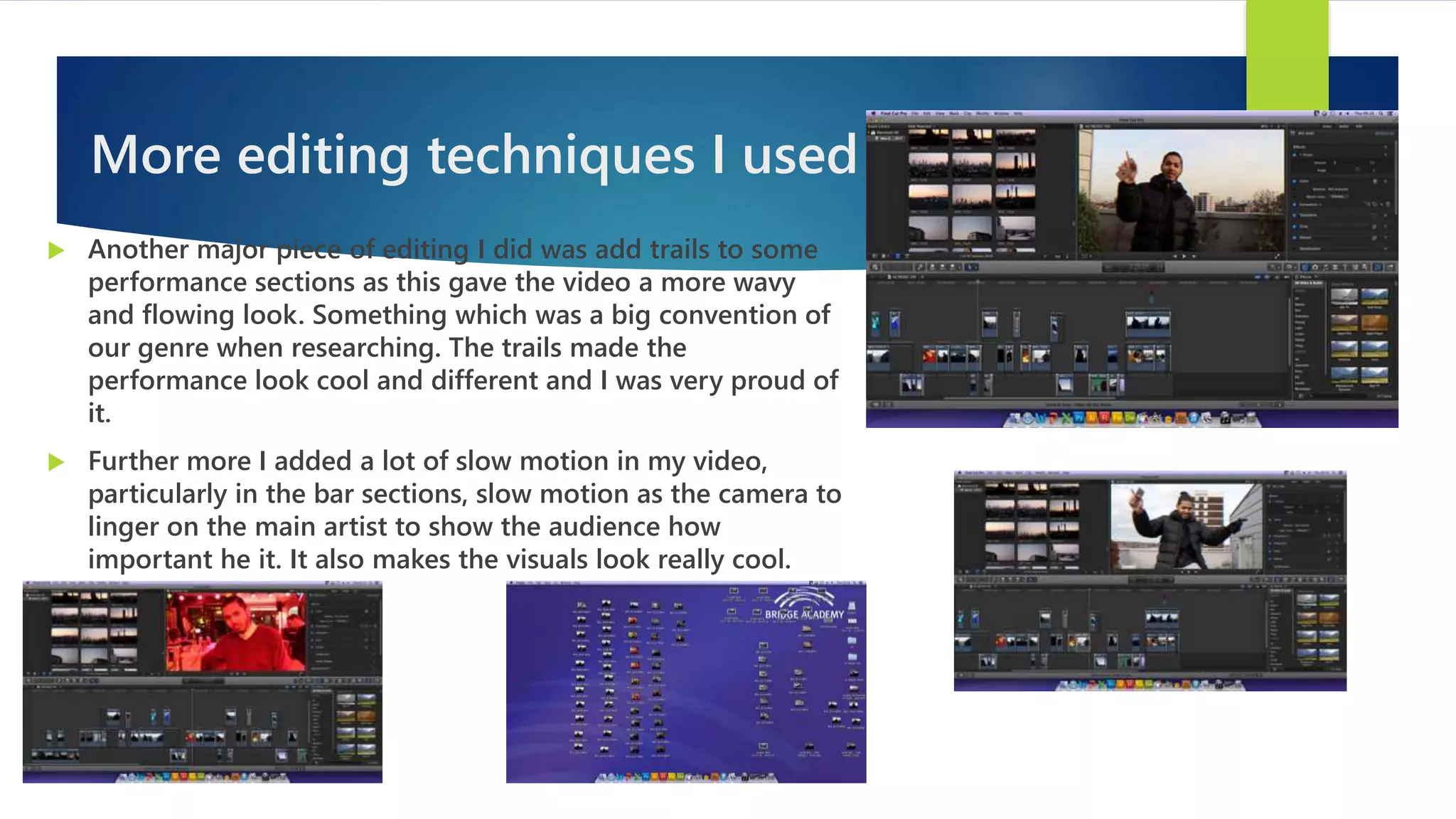 More editing techniques I used
 Another major piece of editing I did was add trails to some
performance sections as this gave the video a more wavy
and flowing look. Something which was a big convention of
our genre when researching. The trails made the
performance look cool and different and I was very proud of
it.
 Further more I added a lot of slow motion in my video,
particularly in the bar sections, slow motion as the camera to
linger on the main artist to show the audience how
important he it. It also makes the visuals look really cool.
 