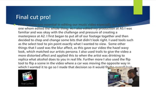 Final cut pro!
 Final cut pro was essential in editing our music video especially as I was the
one whom edited the whole thing. As I also edited my production at AS I was
familiar and was okay with the challenge and pressure of creating a
masterpiece at A2. I first began to put all of our footage together and then
decided to chop and change some bits that didn’t look right. I used tools such
as the select tool to pin point exactly what I wanted to view. Some other
things that I used was the blur affect, as this gave our video the hazel wavy
look, which matched our artists persona. I also used trails to give the video a
more distorted affect and applied this to when the artist was drinking to
replica what alcohol does to you in real life. Further more I also used the flip
tool to flip a scene in the video where a car was moving the opposite way in
which I wanted it to go so I made that decision so it would fit the overall look
better.
 