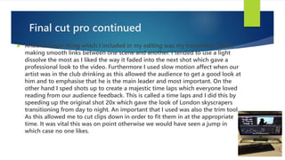Final cut pro continued
 Another major thing which I included in my editing was my transitions. This is
making smooth links between one scene and another. I tended to use a light
dissolve the most as I liked the way it faded into the next shot which gave a
professional look to the video. Furthermore I used slow motion affect when our
artist was in the club drinking as this allowed the audience to get a good look at
him and to emphasise that he is the main leader and most important. On the
other hand I sped shots up to create a majestic time laps which everyone loved
reading from our audience feedback. This is called a time laps and I did this by
speeding up the original shot 20x which gave the look of London skyscrapers
transitioning from day to night. An important that I used was also the trim tool.
As this allowed me to cut clips down in order to fit them in at the appropriate
time. It was vital this was on point otherwise we would have seen a jump in
which case no one likes.
 