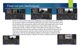 Final cut pro (technique)
 These are some screen shots of my editing process and what tools I have used
for my music video. As I did all the editing for my video I made sure that every
bit of editing I did was done for affect and I think I did really well in this. Some
of the main things in which I added was a prism affect to the morning
performance shots, I did this to add a haze affect to the video as it makes it
seem distorted to the viewers which we wanted. We wanted this because our
artist was a heavy partier and this affect suited what hes about. Although I
used prism I did not use the default setting on that tool as I made sure the
sliders where less than half to still give the video a realistic look too it.
 