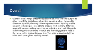 Overall
 Overall I used a range of technologies such as prezi and final cut pro to
allow myself the best chance of getting a good grade as I wanted to
showcase my ability in many different presentations. By using a wide
range of technologies I was able to produce work in many different
ways which made my blog much better to look at and read. My prezis
allowed my presentations to look fun and more enjoyable to read as
they were not in boring standard text. This goes to say about all my
other work throughout my blog as well.
 