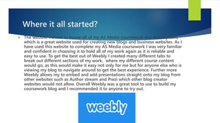 Where it all started?
 The website I chose to house all of my A2 Media coursework was Weebly.com,
which is a great website used for creating new blogs and business websites. As I
have used this website to complete my AS Media coursework I was very familiar
and confident in choosing it to hold all of my work again as it is reliable and
easy to use. To get the best out of Weebly I created many different tabs to
break out different sections of my work, where my different course content
would go, as this would make it easy not only for me but for anyone else who is
viewing my blog to navigate around to get the best experience. Further more
Weebly allows my to embed and add presentations straight onto my blog from
other websites such as Author stream and Prezi which other blog creator
websites would not allow. Overall Weebly was a great tool to use to build my
coursework blog and I recommended it to anyone to try out.
 