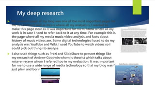 My deep research
 My research page of my blog was one of the most important pages for
me to construct well as this is where all my analysis is. I wanted to
make this page clear as it was important for me to know where all my
work is in case I need to refer back to it at any time. For example this is
the page where all my media music video analysis and facts about
history of music videos are. Some digital technologies I used to do my
analysis was YouTube and Wiki. I used YouTube to watch videos so I
could pick out things to analyse.
 I also used things such as Prezi and SlideShare to present things like
my research of Andrew Goodwin whom is theorist which talks about
mise-en-scene whom I referred too in my evaluation. It was important
for me to use a wide range of media technology so that my blog wasn't
just plain and boring.
 