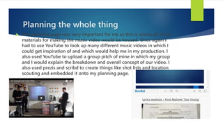 Planning the whole thing
 The planning page was very important for me as this is where all of my
materials for making the music video would be housed. Once again I
had to use YouTube to look up many different music videos in which I
could get inspiration of and which would help me in my production. I
also used YouTube to upload a group pitch of mine in which my group
and I would explain the breakdown and overall concept of our video. I
also used prezis and scribd to create things like shot lists and location
scouting and embedded it onto my planning page.
 