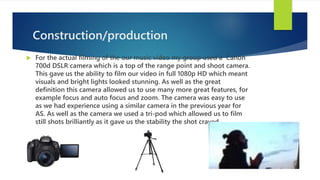 Construction/production
 For the actual filming of the our music video my group used a Canon
700d DSLR camera which is a top of the range point and shoot camera.
This gave us the ability to film our video in full 1080p HD which meant
visuals and bright lights looked stunning. As well as the great
definition this camera allowed us to use many more great features, for
example focus and auto focus and zoom. The camera was easy to use
as we had experience using a similar camera in the previous year for
AS. As well as the camera we used a tri-pod which allowed us to film
still shots brilliantly as it gave us the stability the shot craved.
 