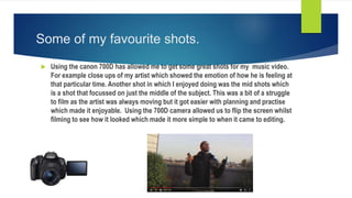 Some of my favourite shots.
 Using the canon 700D has allowed me to get some great shots for my music video.
For example close ups of my artist which showed the emotion of how he is feeling at
that particular time. Another shot in which I enjoyed doing was the mid shots which
is a shot that focussed on just the middle of the subject. This was a bit of a struggle
to film as the artist was always moving but it got easier with planning and practise
which made it enjoyable. Using the 700D camera allowed us to flip the screen whilst
filming to see how it looked which made it more simple to when it came to editing.
 