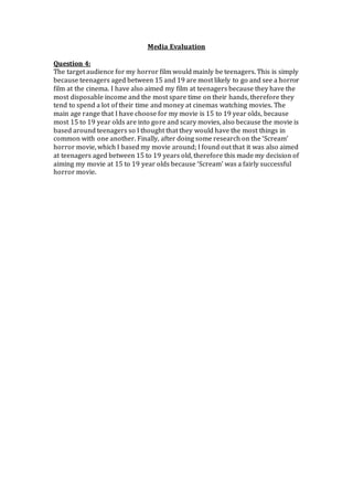 Media Evaluation
Question 4:
The target audience for my horror film would mainly be teenagers. This is simply
because teenagers aged between 15 and 19 are most likely to go and see a horror
film at the cinema. I have also aimed my film at teenagers because they have the
most disposable income and the most spare time on their hands, therefore they
tend to spend a lot of their time and money at cinemas watching movies. The
main age range that I have choose for my movie is 15 to 19 year olds, because
most 15 to 19 year olds are into gore and scary movies, also because the movie is
based around teenagers so I thought that they would have the most things in
common with one another. Finally, after doing some research on the ‘Scream’
horror movie, which I based my movie around; I found out that it was also aimed
at teenagers aged between 15 to 19 years old, therefore this made my decision of
aiming my movie at 15 to 19 year olds because ‘Scream’ was a fairly successful
horror movie.
 