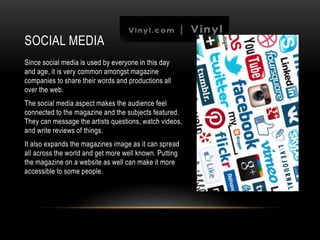 SOCIAL MEDIA
Since social media is used by everyone in this day
and age, it is very common amongst magazine
companies to share their words and productions all
over the web.
The social media aspect makes the audience feel
connected to the magazine and the subjects featured.
They can message the artists questions, watch videos,
and write reviews of things.
It also expands the magazines image as it can spread
all across the world and get more well known. Putting
the magazine on a website as well can make it more
accessible to some people.
 