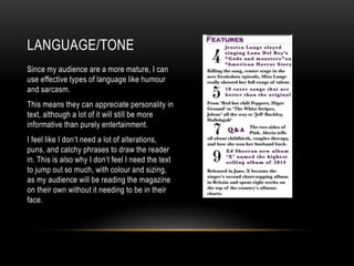 LANGUAGE/TONE
Since my audience are a more mature, I can
use effective types of language like humour
and sarcasm.
This means they can appreciate personality in
text, although a lot of it will still be more
informative than purely entertainment.
I feel like I don’t need a lot of alterations,
puns, and catchy phrases to draw the reader
in. This is also why I don’t feel I need the text
to jump out so much, with colour and sizing,
as my audience will be reading the magazine
on their own without it needing to be in their
face.
 