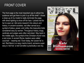 FRONT COVER
The front page is the most important way to attract the
audience and get them to pick it up off the shelf. I chose
a close up of my model to really dominate the page,
with direct lighting to show off her face. I picked red for
her to wear as I did some research into colours and
history; In ancient societies, red often served as a
symbol of status, power, and virility--the masculine traits
considered sexy by women. Throughout history, kings,
cardinals and judges were often red-robed. Way back in
the middle ages, the symbol of the Christian church was
a red cross. In ancient Rome, leaders were called
coccinati – ‘wearing red.’ Even today, the 'power tie' is
red. Red Baron is a sexy macho brand; someone super
sexy is ‘red hot;’ a red Corvette is practically a sex toy.
 