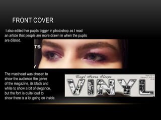 FRONT COVER
I also edited her pupils bigger in photoshop as I read
an article that people are more drawn in when the pupils
are dilated.
The masthead was chosen to
show the audience the genre
of the magazine, its black and
white to show a bit of elegance,
but the font is quite loud to
show there is a lot going on inside.
 