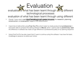 Evaluation
evaluation of what has been learnt through using different
technological processes
evaluation of what has been learnt through using different
technological processes• Overall, I have used a variety of technology processes throughout the research, planning,
construction and evaluation stages of my media product.
• I learnt lots of skills whilst using Final Cut Pro which made my media product look professional, I
have been able to compare this editing software to iMovie which I used to edit my preliminary task
the difference in software has made a huge difference to professional quality of my opening sequence.
• Using Final Cut Pro has also meant that if I want to continue using this software I now have the basic
knowledge to advance my skills even further.
 