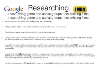Researching
researching genre and social groups from existing films
researching genre and social groups from existing films
• My main source of technology when researching was the internet.
• I mostly used Google as it is a reliable and fast search engine that I know how to use well.
• This offered me a wide variety of information from lots of different websites.
• Using a search engine meant I could find out huge amounts of information about particular films, genre’s and social groups
this led to my more specific research about films such as It’s Kind of a Funny Story.
• I wanted to find out more information about particular films, from recently researching films I knew that IMDb is a really good website
for finding out everything there is to know about individual films. I therefore used this to research to my study film of It’s Kind of a
Funny Story.
• I typed my film into IMDb’s search bar which then brought up lot’s of information about my study film. It told me the cast, storyline,
distributor’s and certificate rating as well as much more. This information became very useful later on when I was deciding on a
certificate rating and which distributor to choose for my own film.
• I avoided websites such as Wikipedia as it is known as an unreliable website as people can add any information they like onto it.
 