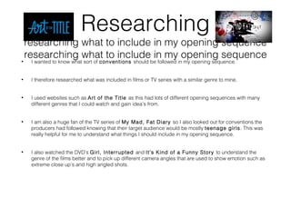 Researching
researching what to include in my opening sequence
researching what to include in my opening sequence• I wanted to know what sort of conventions should be followed in my opening sequence.
• I therefore researched what was included in films or TV series with a similar genre to mine.
• I used websites such as Art of the Title as this had lots of different opening sequences with many
different genres that I could watch and gain idea’s from.
• I am also a huge fan of the TV series of My Mad, Fat Diary so I also looked out for conventions the
producers had followed knowing that their target audience would be mostly teenage girls. This was
really helpful for me to understand what things I should include in my opening sequence.
• I also watched the DVD’s Girl, Interrupted and It’s Kind of a Funny Story to understand the
genre of the films better and to pick up different camera angles that are used to show emotion such as
extreme close up’s and high angled shots.
 