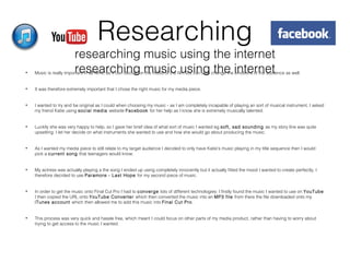 Researching
researching music using the internet
researching music using the internet• Music is really important in all films, as it can decide on the mood of the film but can also change the emotions of the audience as well.
• It was therefore extremely important that I chose the right music for my media piece.
• I wanted to try and be original as I could when choosing my music - as I am completely incapable of playing an sort of musical instrument, I asked
my friend Katie using social media website Facebook for her help as I know she is extremely musically talented.
• Luckily she was very happy to help, so I gave her brief idea of what sort of music I wanted eg soft, sad sounding as my story line was quite
upsetting. I let her decide on what instruments she wanted to use and how she would go about producing the music.
• As I wanted my media piece to still relate to my target audience I decided to only have Katie’s music playing in my title sequence then I would
pick a current song that teenagers would know.
• My actress was actually playing a the song I ended up using completely innocently but it actually fitted the mood I wanted to create perfectly, I
therefore decided to use Paramore - Last Hope for my second piece of music.
• In order to get the music onto Final Cut Pro I had to converge lots of different technologies: I firstly found the music I wanted to use on YouTube
I then copied the URL onto YouTube Converter which then converted the music into an MP3 file from there the file downloaded onto my
iTunes account which then allowed me to add this music into Final Cut Pro.
• This process was very quick and hassle free, which meant I could focus on other parts of my media product, rather than having to worry about
trying to get access to the music I wanted.
 