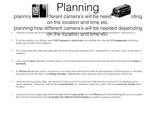 Planning
planning how different camera’s will be needed depending
on the location and time etc.
planning how different camera’s will be needed depending
on the location and time etc.• I wanted to ensure that all my footage was the of the best quality that it possibly could be with the equipment I had access to.
• To do the majority of my filming I used a HD Panasonic camcorder and although this only had 3.0 megapixels the filming
quality was actually quite impressive.
• This camera also had a little flash light right next to the filming lens meaning that if I wanted to film in the dark I could do this with no
problems.
• I also used a tripod wherever I possibly could in my filming process as this would make sure that none of my filming was shaky or
unsteady.
• An iPhone 4s was also used in one section of my media piece (the first shot after the title sequence of all the pictures on the walls) -
this was due to the fact that in my editing process I realised that I had a gap that none of my existing clips could fit into.
• I therefore text my actress, Abby, and asked her if she could film her wall that is filled with lots of pictures of her growing up and
‘happy memories’ I asked her to do this filming horizontally as I wanted to make sure I didn’t have any continuity issues within
my piece.
• Luckily she did this straight away and the footage from the camcorder and the iPhone both worked well together and you couldn't
tell in my final product that I had converged two different technologies to create my opening sequence.
 