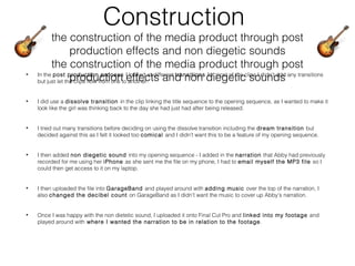 Construction
the construction of the media product through post
production effects and non diegetic sounds
the construction of the media product through post
production effects and non diegetic sounds• In the post production process I looked at different transitions for most of the clips I didn’t add any transitions
but just let the clips flow from one to another.
• I did use a dissolve transition in the clip linking the title sequence to the opening sequence, as I wanted to make it
look like the girl was thinking back to the day she had just had after being released.
• I tried out many transitions before deciding on using the dissolve transition including the dream transition but
decided against this as I felt it looked too comical and I didn’t want this to be a feature of my opening sequence.
• I then added non diegetic sound into my opening sequence - I added in the narration that Abby had previously
recorded for me using her iPhone as she sent me the file on my phone, I had to email myself the MP3 file so I
could then get access to it on my laptop.
• I then uploaded the file into GarageBand and played around with adding music over the top of the narration, I
also changed the decibel count on GarageBand as I didn’t want the music to cover up Abby’s narration.
• Once I was happy with the non dietetic sound, I uploaded it onto Final Cut Pro and linked into my footage and
played around with where I wanted the narration to be in relation to the footage.
 