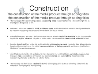 Construction
the construction of the media product through adding titles
the construction of the media product through adding titles
• The final stage of the constructing process was adding titles it was important that I choose the right title as
this implies the genre of film.
• I decided I would use Final Cut Pro’s preloaded titles as this meant it was easier for me to put them side
by side with my opening sequence and decide which one would fit best.
• After playing around with titles I decided to use a title that writes in capital letters only as this pragmatically
implies the urgent situation the girl is in. It also meant the title would be clear for the audience to see.
• I used a dissolve effect on the title as this added a softness to my piece I picked a light blue colour to
have the title dissolve into as this colour has connotations of being peaceful and dreamy, this fitted my
ideology of my opening sequence.
• After I had decided on the title and colour to have it dissolve into I put this title on a white background as
this again has connotations of hospitals but also innocence and vulnerability these two words
represent my character so this fits well with my theme.
• The final step was then to add it at the end of my opening sequence as this is something a lot of films do
rather than having it right at the beginning.
 