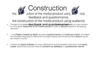 Construction
the construction of the media product using audience
feedback and questionnaires
the construction of the media product using audience
feedback and questionnaires• Throughout the construction process I collected lots of audience feedback as it was important
for me to gather responses to my media product in order to improve aspects of the opening
sequence.
• I used Pages created by Apple to produce questionnaires and create pie charts, this helped
me understand what parts of a teen drama my target audience like the best and what factors should
be involved in my film.
• I familiar with Apple Software as I have a Macbook Air and this therefore meant that I could easily
create questionnaires and pie charts and present my feedback in a professional manner.
 