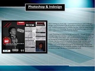 Photoshop & Indesign
When creating my article page, I used both Photoshop as well as Indesign,
though I used Photoshop to edit the graphical contents, whilst Indesign was
used mostly for positioning the contents, like how I tilted the swag stamp to
make it look more interesting. The white background the images came with
when I copied and pasted them from the internet.
I used Photoshop to create the background boarder, through the use of the
rectangle shape tool, and then I used the paint bucket tool to color in the
shape into either red or black. I also used Photoshop to change the colors of
the photograph to black and white , this to portray a vintage vibe or a
classical. I like the contrast on the article, the use of light and dark colors
makes some of the contents and the transparency of the photographic
images,, such as the background image for the second page, I changed the
transparency so that the text would be readable, though like the first page it
also gives a vintage vibe due to it being black and white.
 