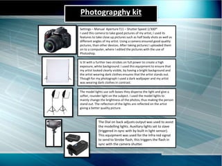 Photograpghy kit
Settings – Manual Aperture f11 – Shutter Speed 1/300th
I used this camera to take good pictures of my artist, I used its
features to take close up pictures such as half body shots as well as
different angles of my artist. Using a camera ensured good quality
pictures, than other devices. After taking pictures I uploaded them
on to a computer, where I edited the pictures with the use of
Photoshop.
The model lights use soft boxes they disperse the light and give a
softer, rounder light on the subject. I used the model lights to
mainly change the brightness of the photos, thus making the person
stand out. The reflection of the lights are reflected on the artist
giving a better quality picture.
Is lit with a further two strobes on full power to create a high
exposure, white background. I used this equipment to ensure that
my artist looked clearly visible, by having a bright background and
the artist wearing dark clothes ensures that the artist stands out.
Though for my photograph I used a dark wallpaper and my artist
was wearing dark clothes in contrast.
The Dial on back adjusts output was used to assist
the modelling lights. Auxiliary lights set to slave
(triggered in-sync with by built in light sensor).
This equipment was used for the Infra red signal
to send to Strobe flash, this triggers the flash in
sync with the camera shutter.
 