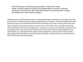 	From the process of constructing my product, I have learnt many things, usually through the process of not being able to use them, and then learning, for example, lets take firstly Photoshop as it was along with in design the design tools I used mostly to designPhotoshop: the use of Photoshop has been a rewarding although frustrating one, if you don't know how to use it then it is difficult to get the hang of straight away. For example,  it is hard to establish how to use the layers properly and unlike Microsoft software for example, you do have to select specific layer to be able to select what part of your product you want to edit. Some of the tools I used within Photoshop were the Stroke tool and the Drop shadow tool.  I used these to create a more emphatic impression from my magazine title. I also used a tool to edit the text so that it became more compact together also to make it bolder so I could make the bits stand out that I wanted too. I also learnt alot more about the large range of fonts available to use on Photoshop, for example ‘uneasy’ which was a prominent font in both my front cover and contents page