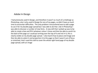 Adobe In DesignI had previously used In Design, and therefore it wasn’t as much of a challenge as Photoshop, also I only used In Design for one of my pages, so didn't have as much time to encounter difficulties.  The only problem I encountered was to add a page to use it for my double page spread but I was able to do that. Like in Photoshop I was able to discover a number of new fonts.  A new skill that I picked up was to be able to create a box and fill it whatever colour I chose and then be able to send it to the back of the page so I could put writing over the top of it and not in it, this is clearly visible on my double page spread.  I also learnt how to place and image and then be able to select it and proportion it to the page so that it wasn't out of focus or stretched. And I used this skill to cover the whole right hand page of my double page spread, with an image