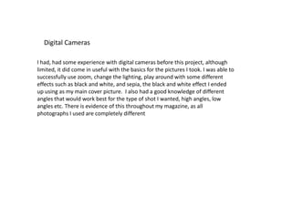 Digital CamerasI had, had some experience with digital cameras before this project, although limited, it did come in useful with the basics for the pictures I took. I was able to successfully use zoom, change the lighting, play around with some different effects such as black and white, and sepia, the black and white effect I ended up using as my main cover picture.  I also had a good knowledge of different angles that would work best for the type of shot I wanted, high angles, low angles etc. There is evidence of this throughout my magazine, as all photographs I used are completely different