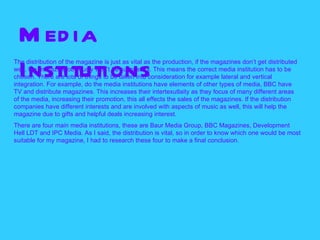 M ed ia
The distribution of the magazine is just as vital as the production, if the magazines don’t get distributed

  Institutions
well, the magazine obviously won’t be successful. This means the correct media institution has to be
chosen. There are lots of things to be taken into consideration for example lateral and vertical
integration. For example, do the media institutions have elements of other types of media, BBC have
TV and distribute magazines. This increases their intertexutlaity as they focus of many different areas
of the media, increasing their promotion, this all effects the sales of the magazines. If the distribution
companies have different interests and are involved with aspects of music as well, this will help the
magazine due to gifts and helpful deals increasing interest.
There are four main media institutions, these are Baur Media Group, BBC Magazines, Development
Hell LDT and IPC Media. As I said, the distribution is vital, so in order to know which one would be most
suitable for my magazine, I had to research these four to make a final conclusion.
 